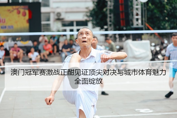 澳门冠军赛激战正酣见证顶尖对决与城市体育魅力全面绽放